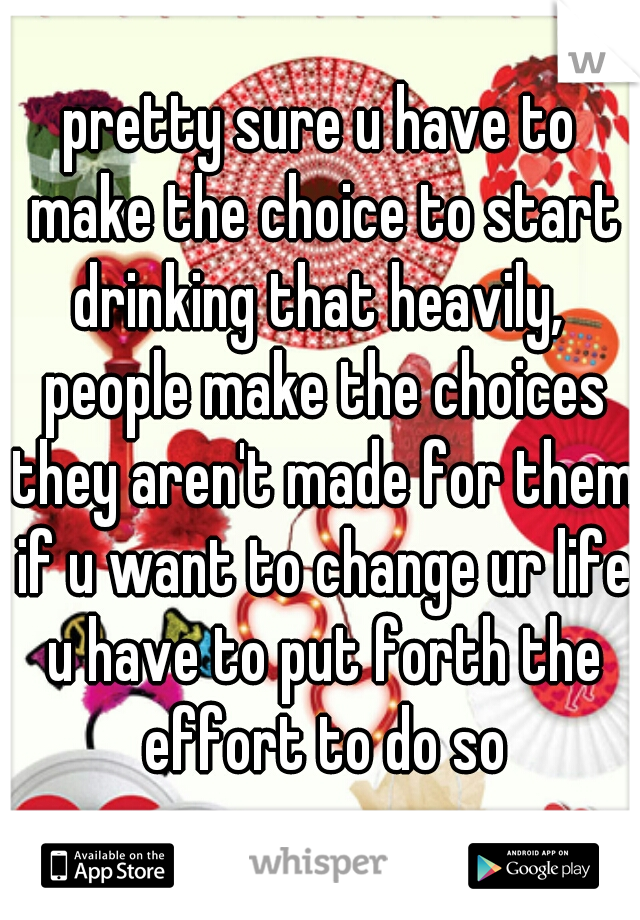 pretty sure u have to make the choice to start drinking that heavily,  people make the choices they aren't made for them if u want to change ur life u have to put forth the effort to do so