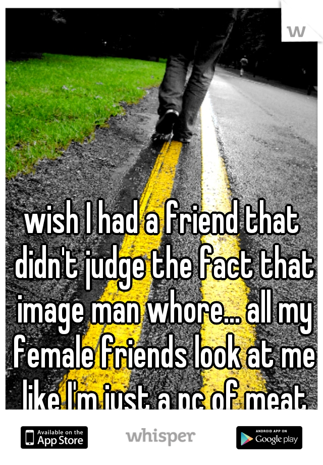 wish I had a friend that didn't judge the fact that image man whore... all my female friends look at me like I'm just a pc of meat