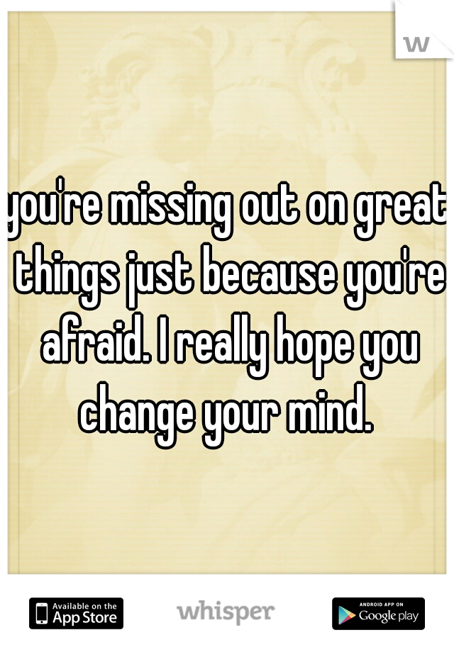 you're missing out on great things just because you're afraid. I really hope you change your mind. 