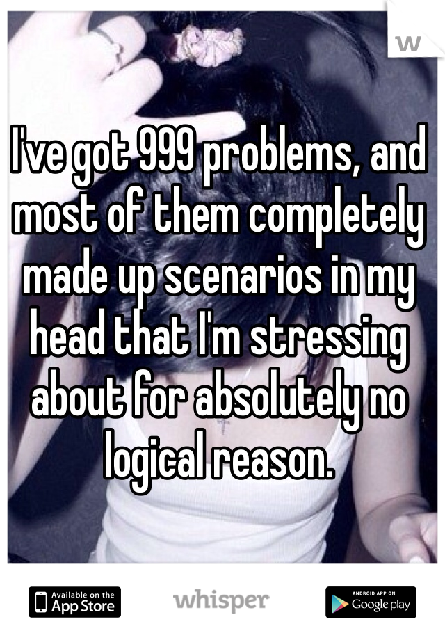 I've got 999 problems, and most of them completely made up scenarios in my head that I'm stressing about for absolutely no logical reason.