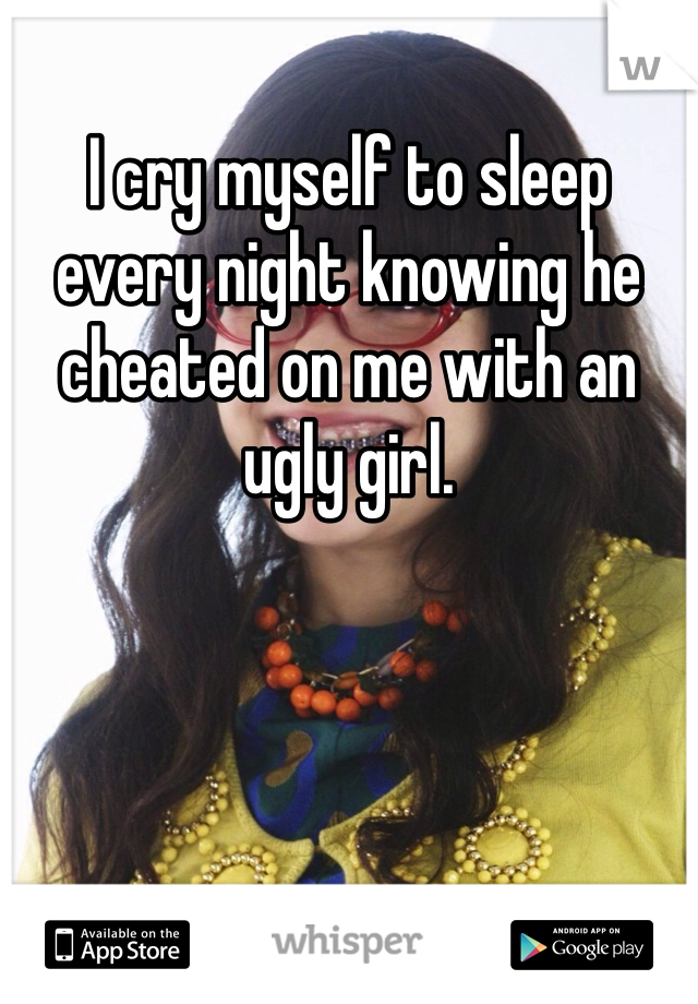 I cry myself to sleep every night knowing he cheated on me with an ugly girl. 