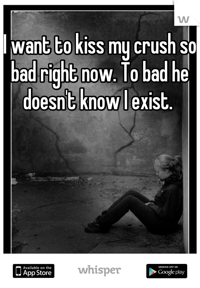 I want to kiss my crush so bad right now. To bad he doesn't know I exist. 
