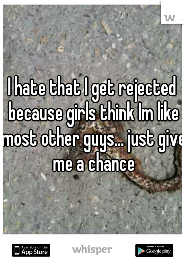 I hate that I get rejected because girls think Im like most other guys... just give me a chance