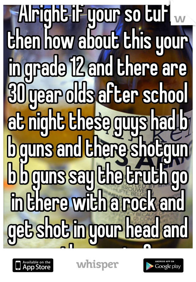 Alright if your so tuff then how about this your in grade 12 and there are 30 year olds after school at night these guys had b b guns and there shotgun b b guns say the truth go in there with a rock and get shot in your head and every other part of your body