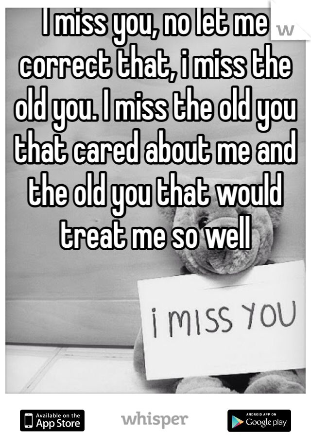 I miss you, no let me correct that, i miss the old you. I miss the old you that cared about me and the old you that would treat me so well