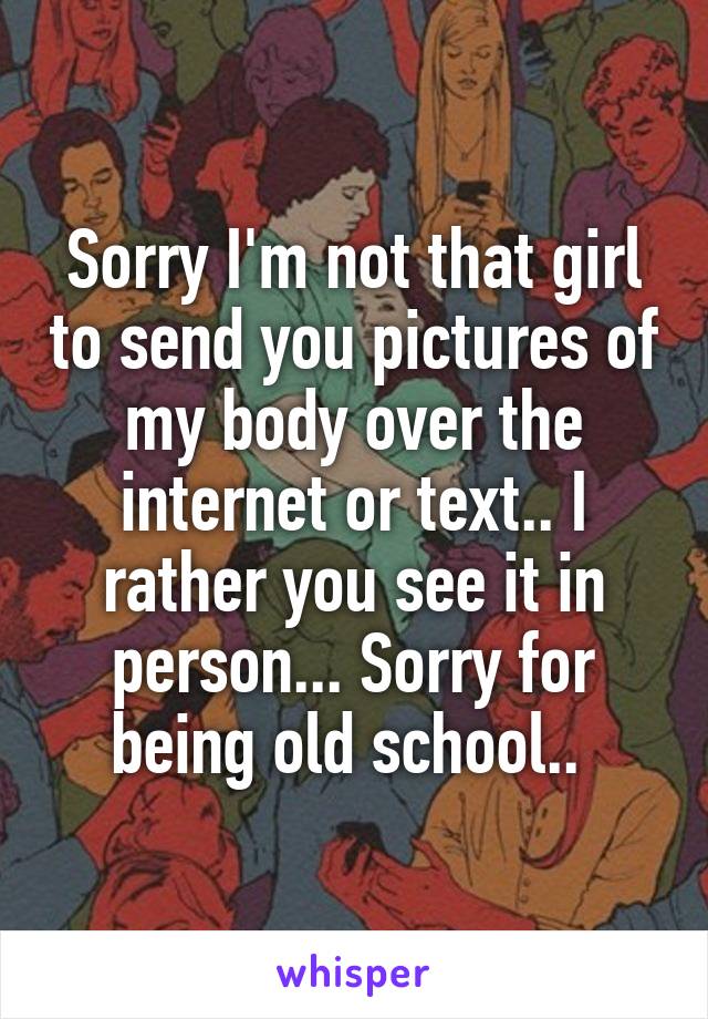 Sorry I'm not that girl to send you pictures of my body over the internet or text.. I rather you see it in person... Sorry for being old school.. 