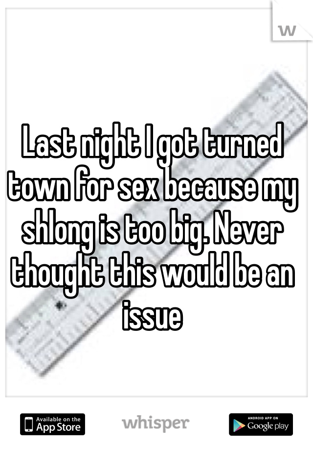 Last night I got turned town for sex because my shlong is too big. Never thought this would be an issue