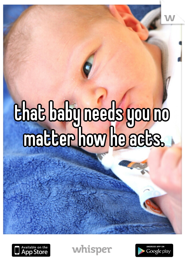that baby needs you no matter how he acts.