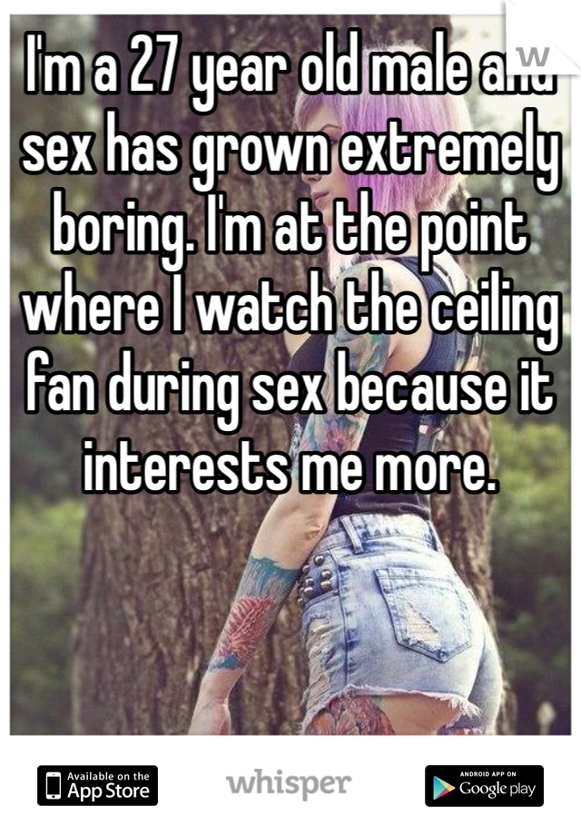 I'm a 27 year old male and sex has grown extremely boring. I'm at the point where I watch the ceiling fan during sex because it interests me more.