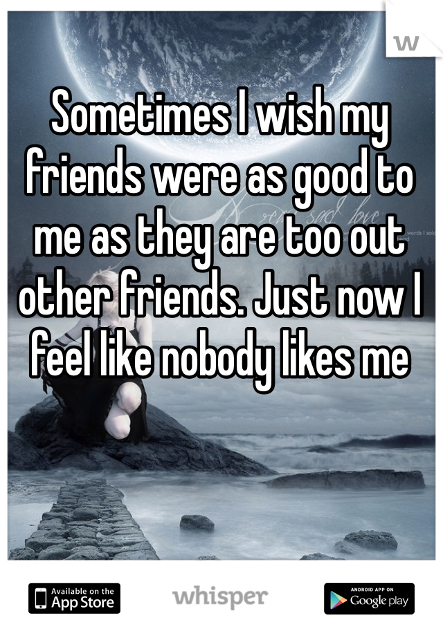 Sometimes I wish my friends were as good to me as they are too out other friends. Just now I feel like nobody likes me 