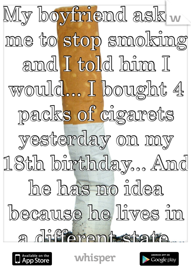 My boyfriend asked me to stop smoking and I told him I would... I bought 4 packs of cigarets yesterday on my 18th birthday... And he has no idea because he lives in a different state.