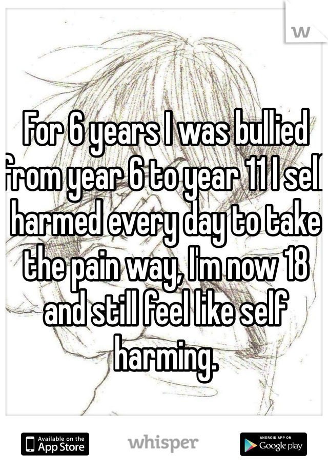 For 6 years I was bullied from year 6 to year 11 I self harmed every day to take the pain way, I'm now 18 and still feel like self harming. 
