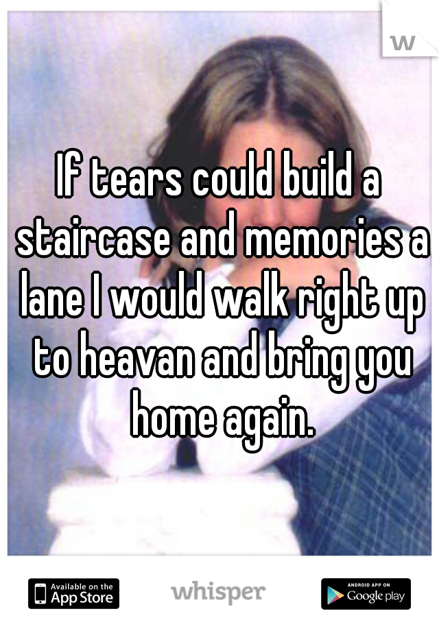 If tears could build a staircase and memories a lane I would walk right up to heavan and bring you home again.