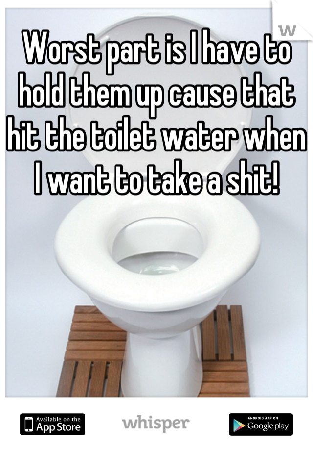 Worst part is I have to hold them up cause that hit the toilet water when I want to take a shit!