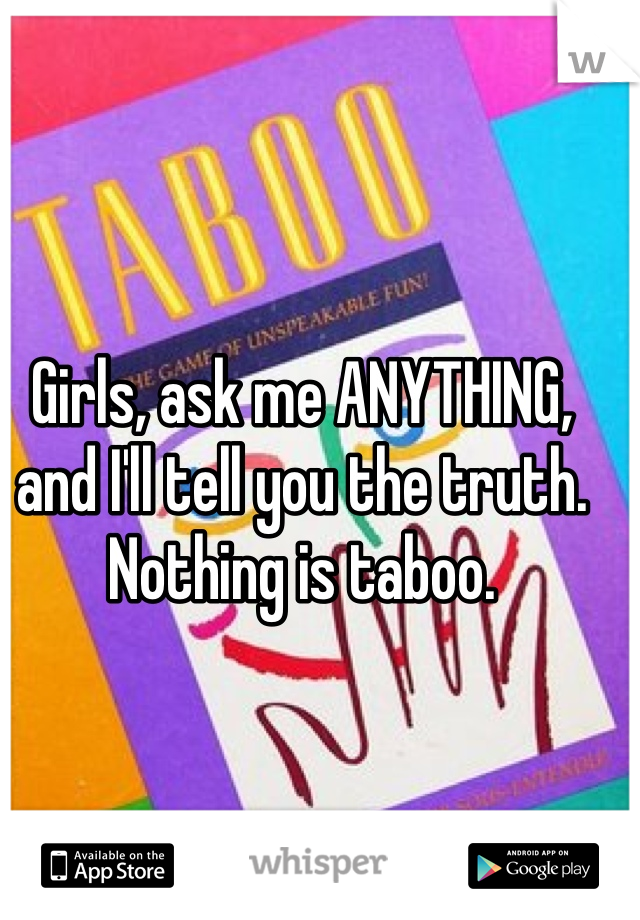 Girls, ask me ANYTHING, and I'll tell you the truth. Nothing is taboo.