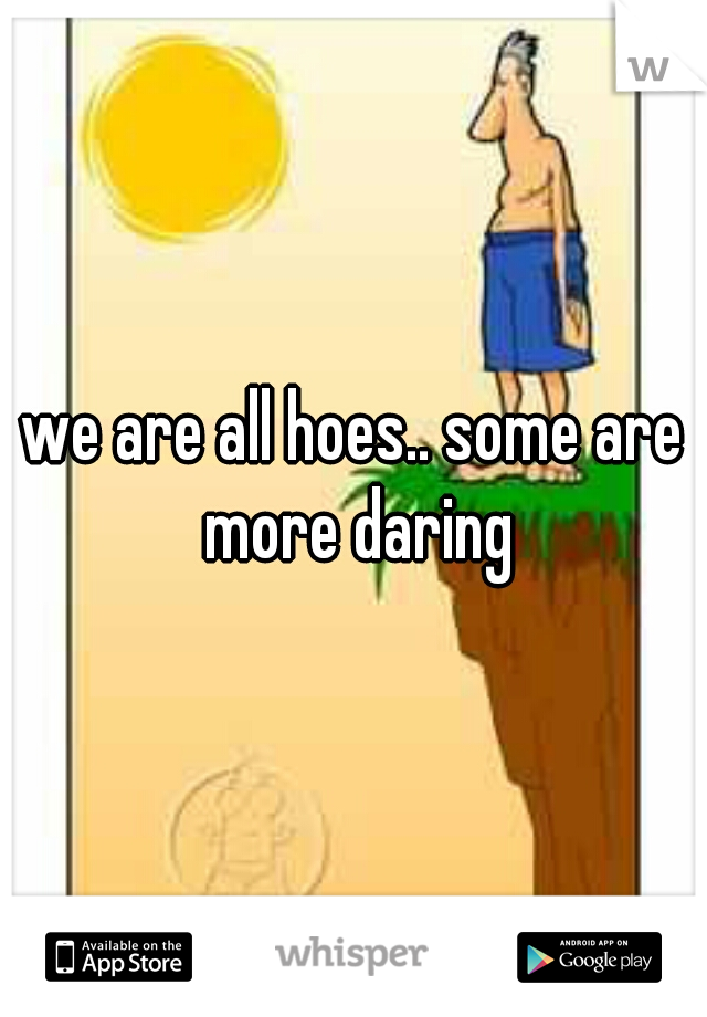 we are all hoes.. some are more daring