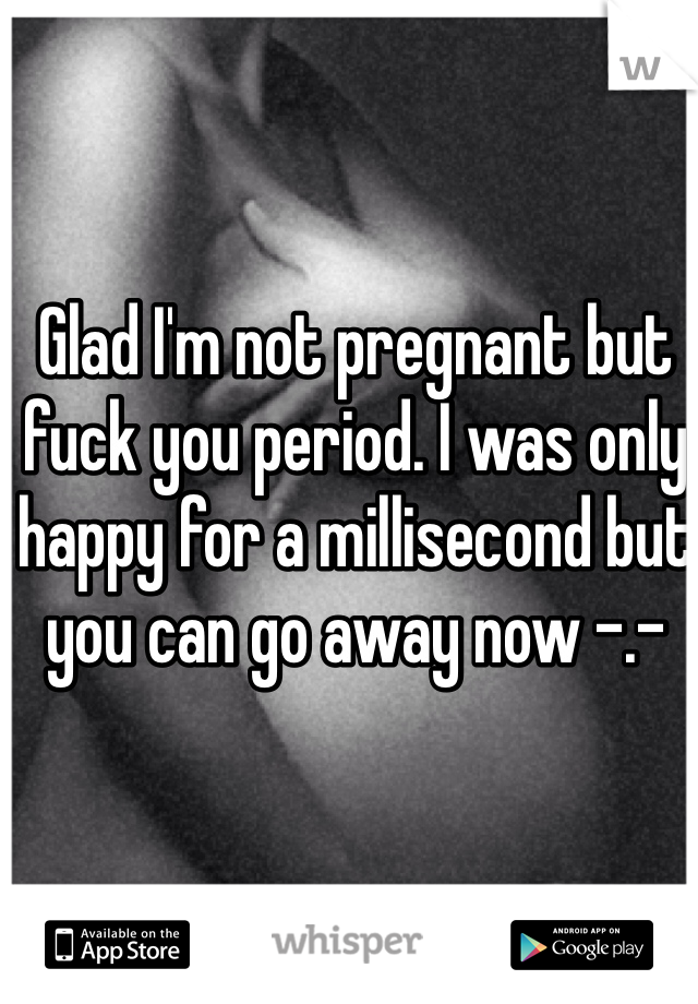 Glad I'm not pregnant but fuck you period. I was only happy for a millisecond but you can go away now -.-
