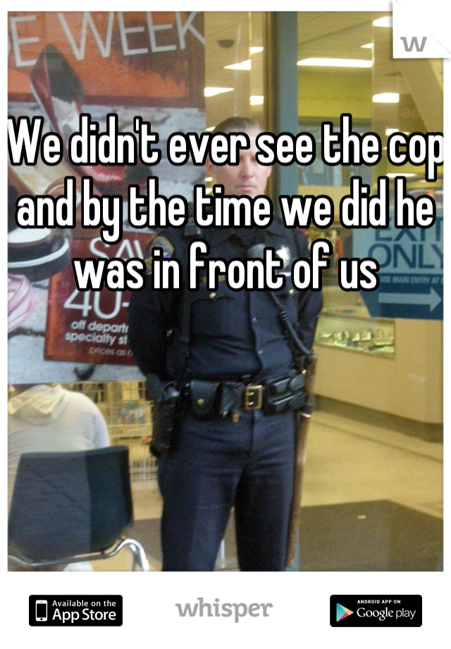 We didn't ever see the cop and by the time we did he was in front of us