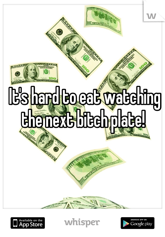 It's hard to eat watching the next bitch plate! 