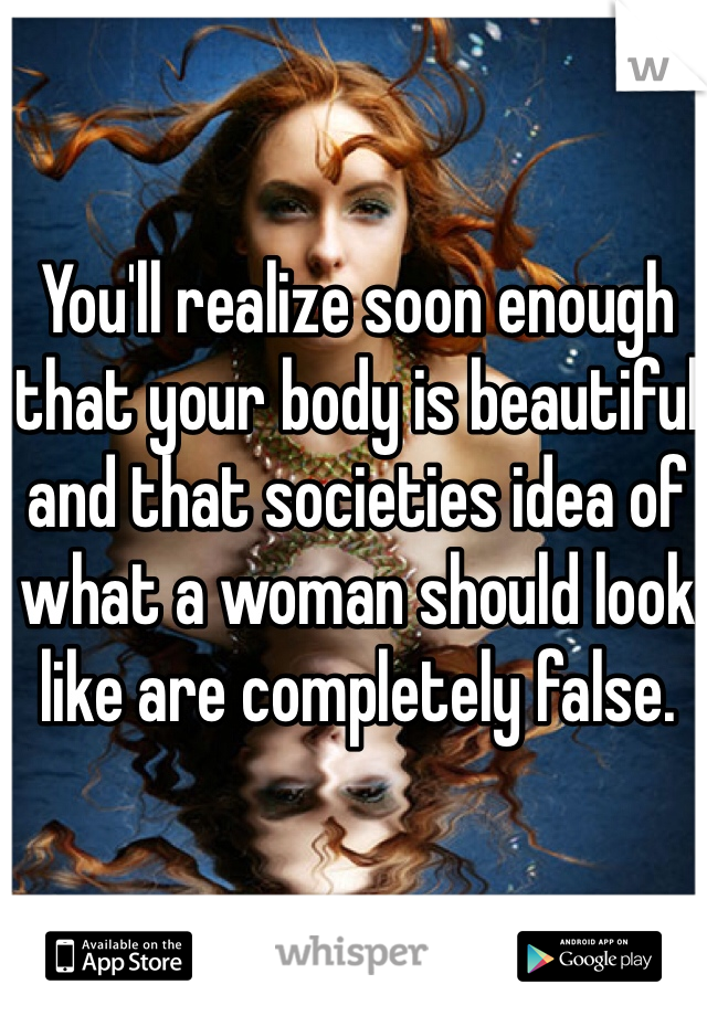 You'll realize soon enough that your body is beautiful and that societies idea of what a woman should look like are completely false. 