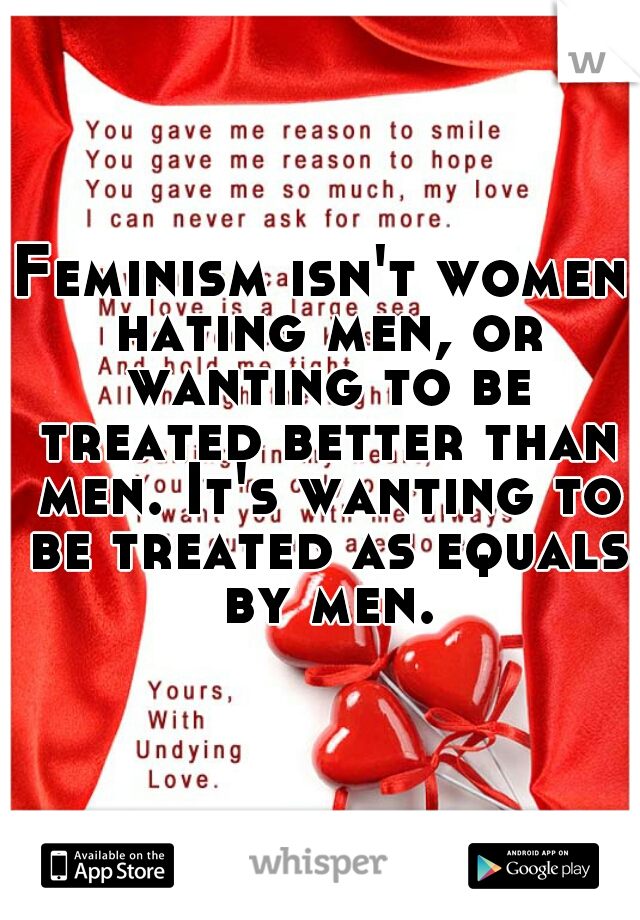 Feminism isn't women hating men, or wanting to be treated better than men. It's wanting to be treated as equals by men.