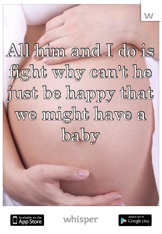All him and I do is fight why can't he just be happy that we might have a baby