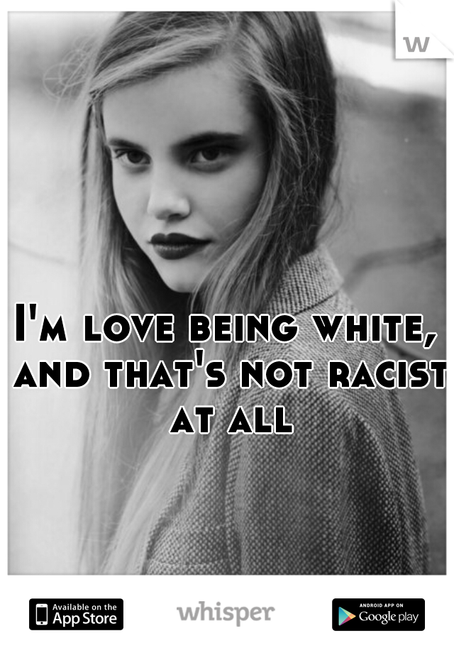 I'm love being white, and that's not racist at all