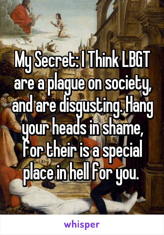 My Secret: I Think LBGT are a plague on society, and are disgusting. Hang your heads in shame, for their is a special place in hell for you. 
