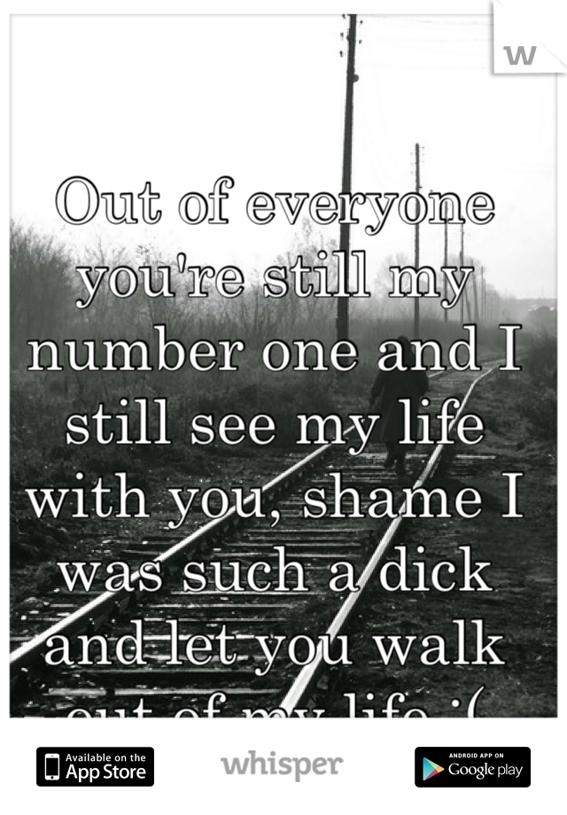 Out of everyone you're still my number one and I still see my life with you, shame I was such a dick and let you walk out of my life :( 