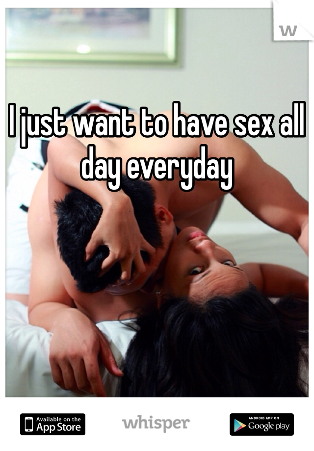 I just want to have sex all day everyday