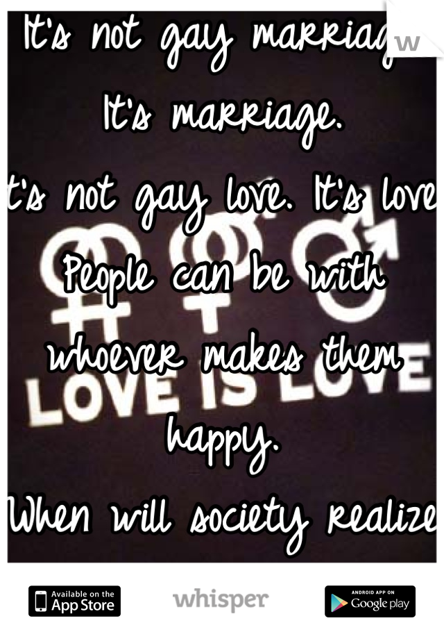 It's not gay marriage. It's marriage.
It's not gay love. It's love.
People can be with whoever makes them happy. 
When will society realize that?!