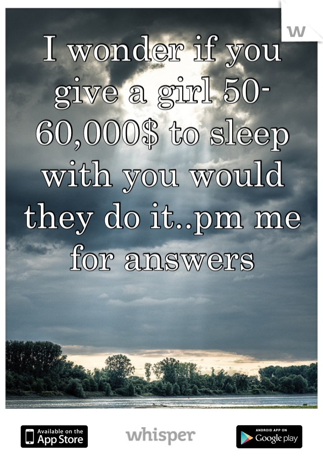 I wonder if you give a girl 50-60,000$ to sleep with you would they do it..pm me for answers