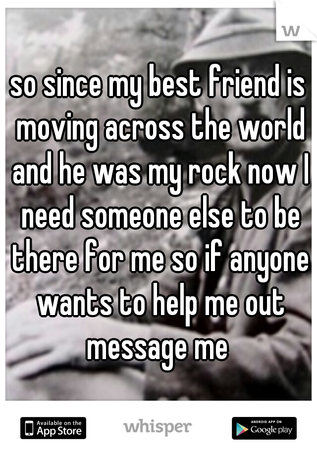 so since my best friend is moving across the world and he was my rock now I need someone else to be there for me so if anyone wants to help me out message me 
