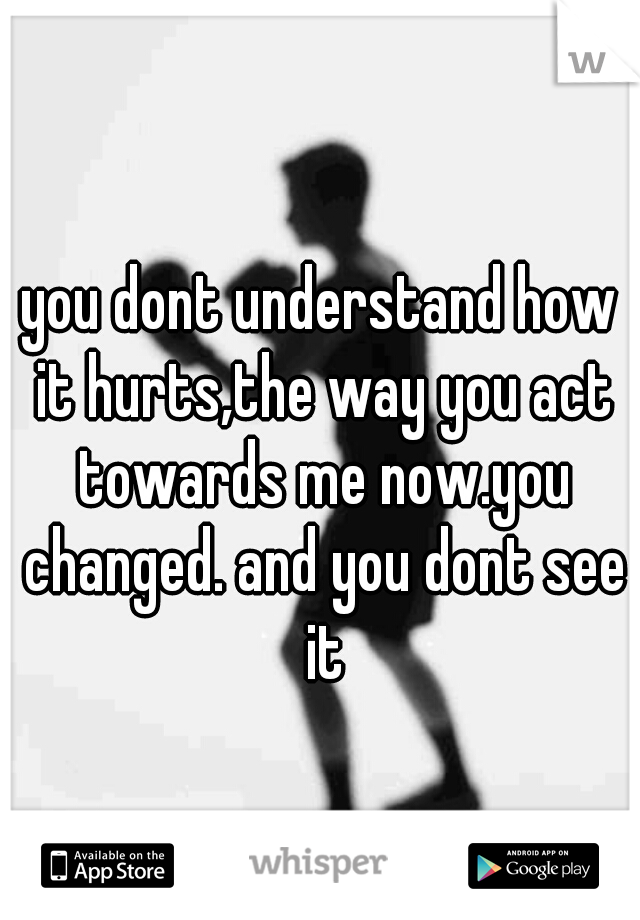 you dont understand how it hurts,the way you act towards me now.you changed. and you dont see it