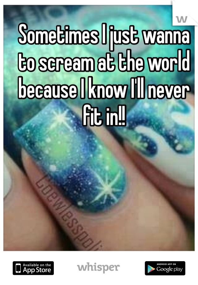 Sometimes I just wanna to scream at the world because I know I'll never fit in!!