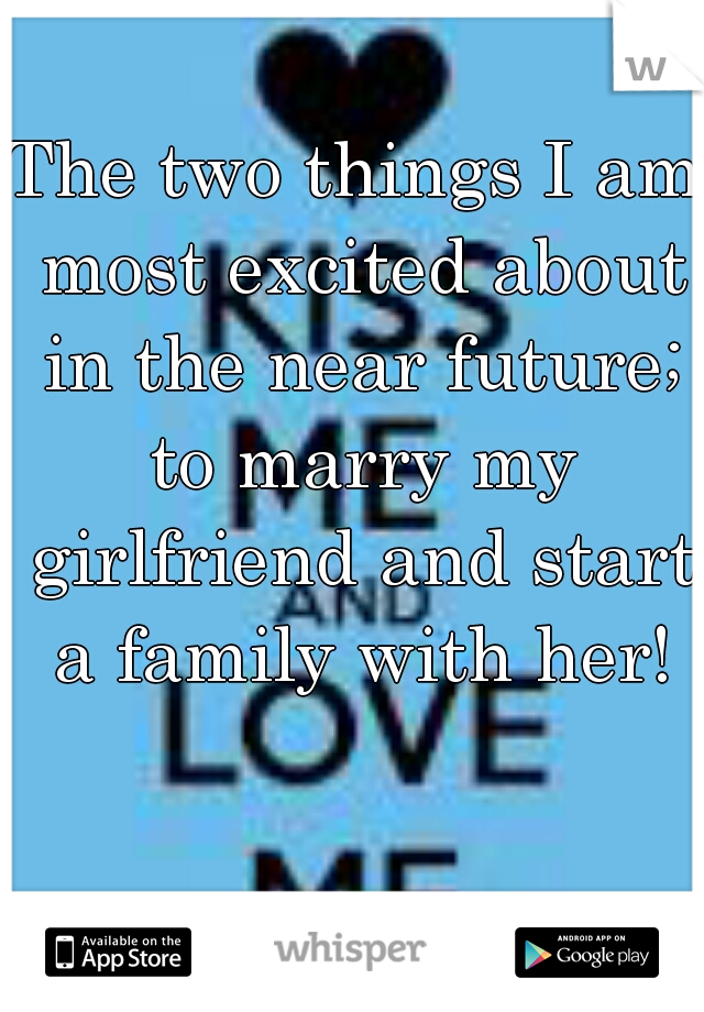 The two things I am most excited about in the near future; to marry my girlfriend and start a family with her!