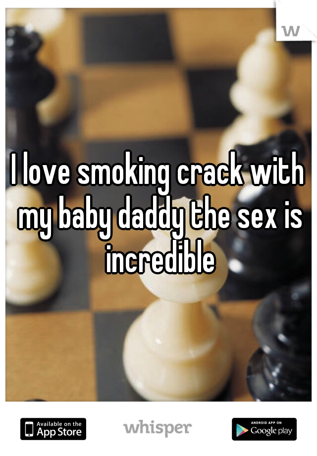 I love smoking crack with my baby daddy the sex is incredible