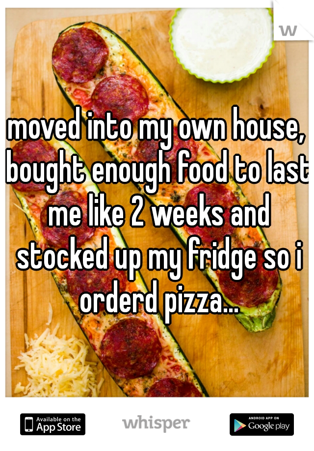 moved into my own house, bought enough food to last me like 2 weeks and stocked up my fridge so i orderd pizza...