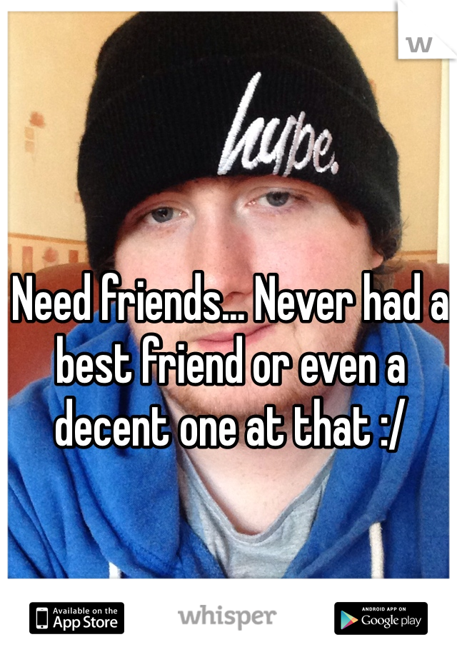 Need friends... Never had a best friend or even a decent one at that :/ 