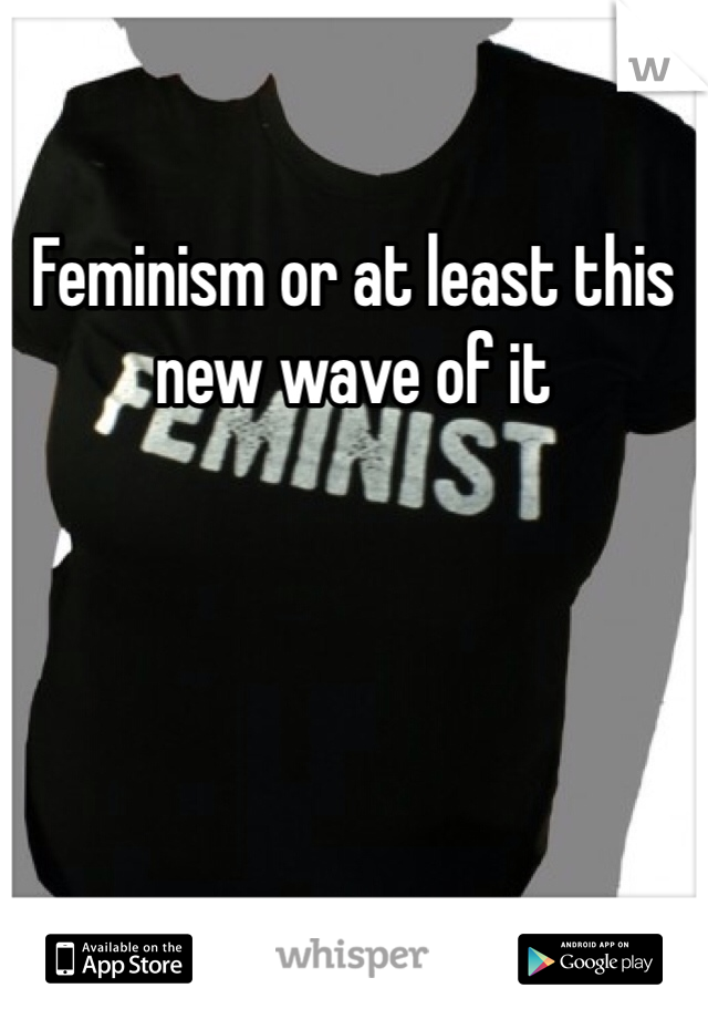 Feminism or at least this new wave of it