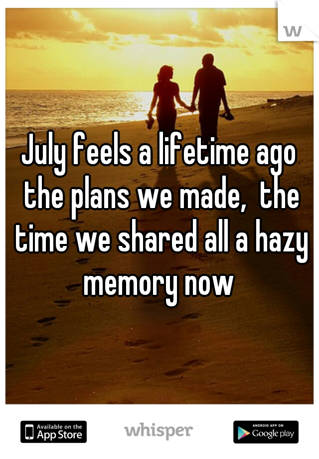 July feels a lifetime ago the plans we made,  the time we shared all a hazy memory now 