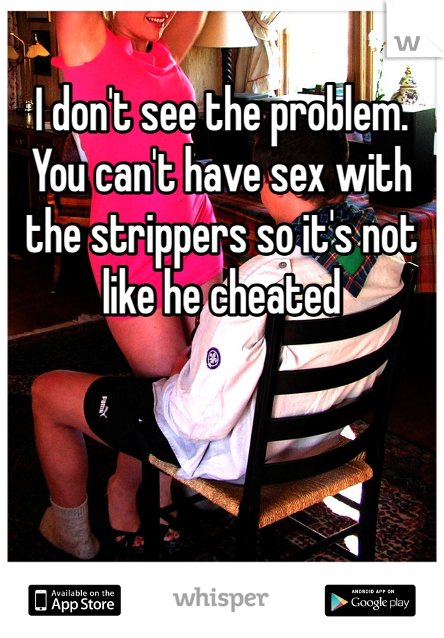 I don't see the problem. You can't have sex with the strippers so it's not like he cheated