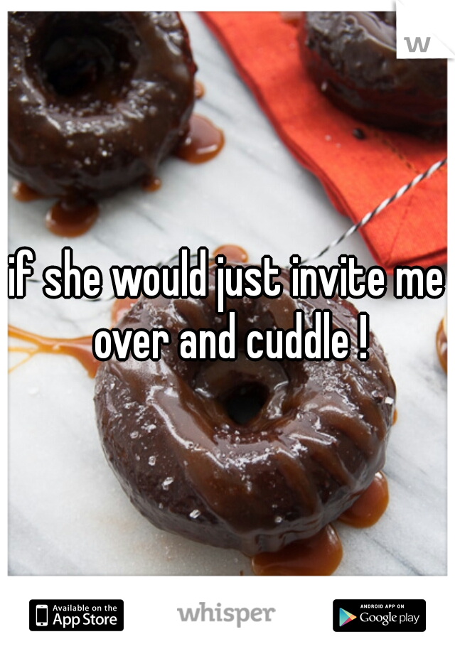 if she would just invite me over and cuddle !