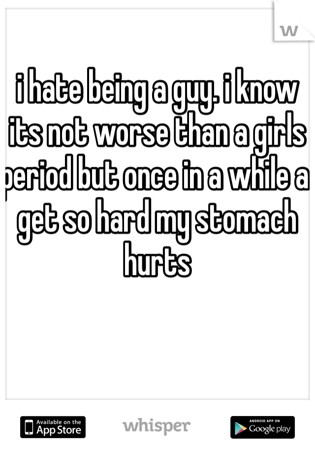 i hate being a guy. i know its not worse than a girls period but once in a while a get so hard my stomach hurts