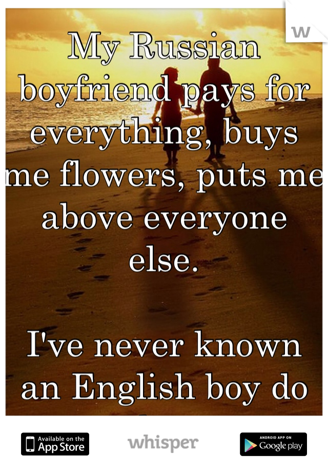 My Russian boyfriend pays for everything, buys me flowers, puts me above everyone else.

I've never known an English boy do that.