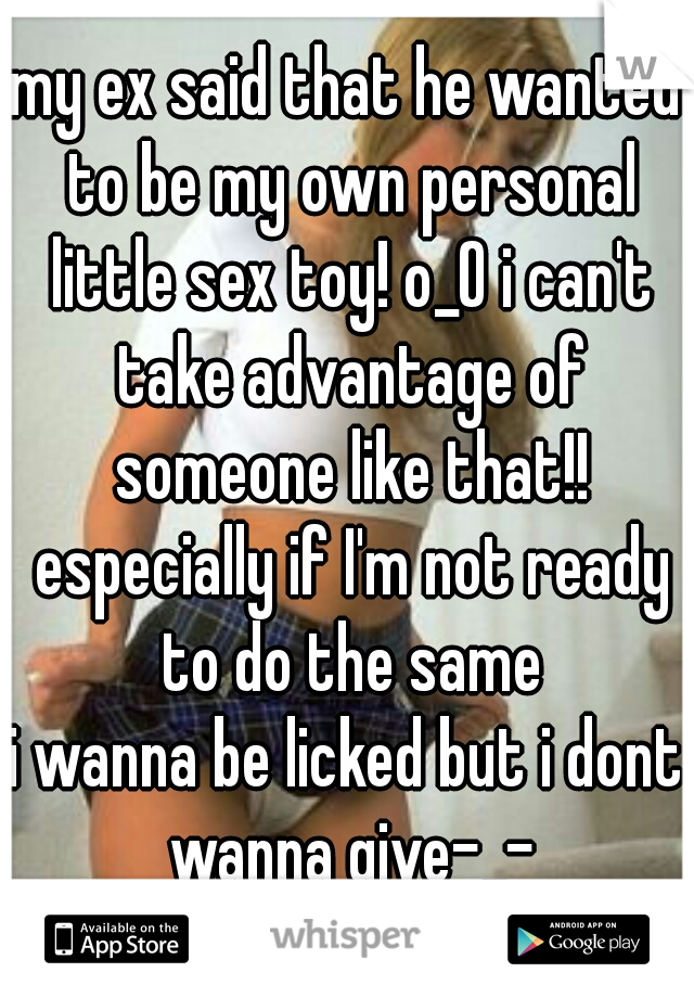 my ex said that he wanted to be my own personal little sex toy! o_O i can't take advantage of someone like that!! especially if I'm not ready to do the same
i wanna be licked but i dont wanna give-_-