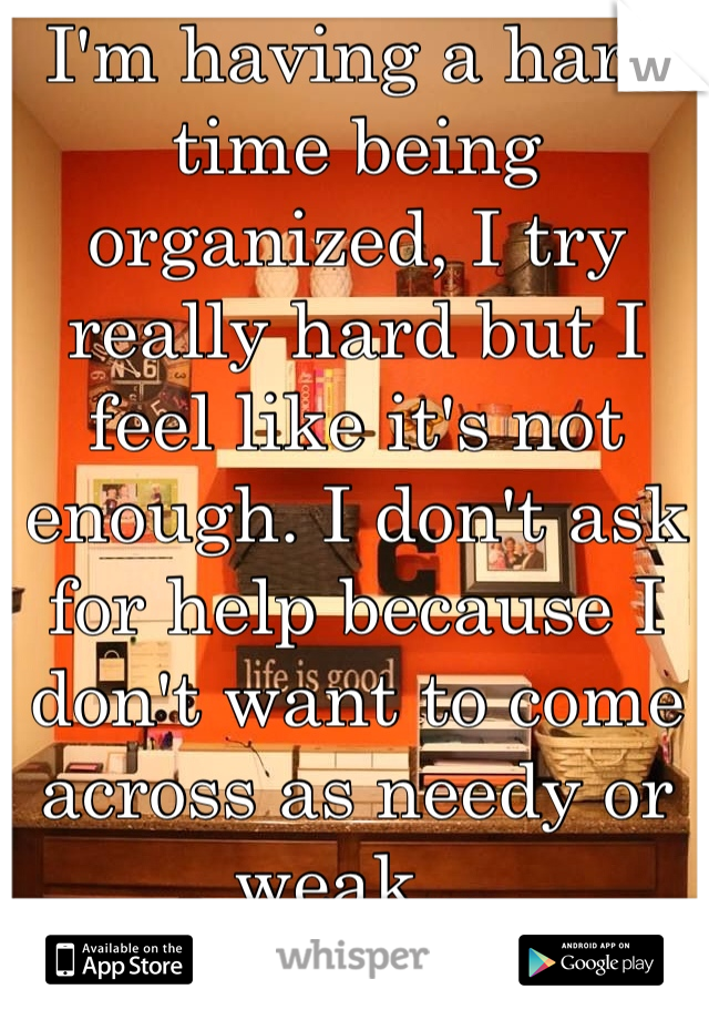 I'm having a hard time being organized, I try really hard but I feel like it's not enough. I don't ask for help because I don't want to come across as needy or weak...