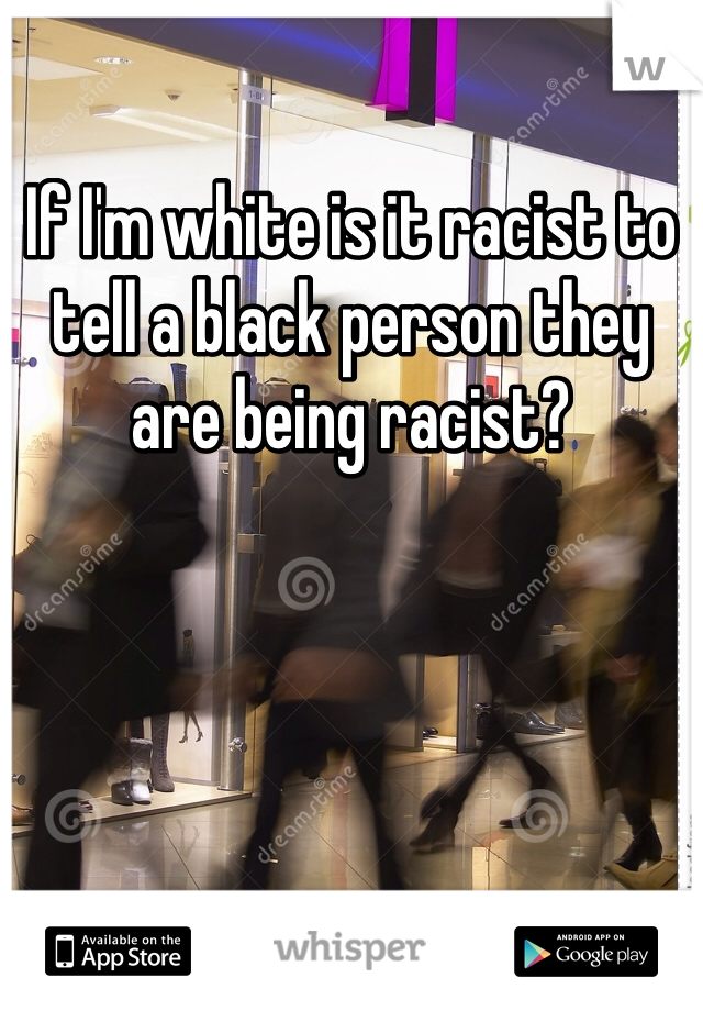 If I'm white is it racist to tell a black person they are being racist?