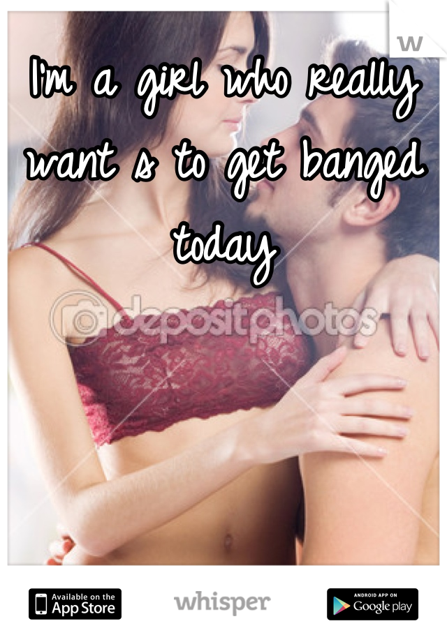I'm a girl who really want s to get banged today