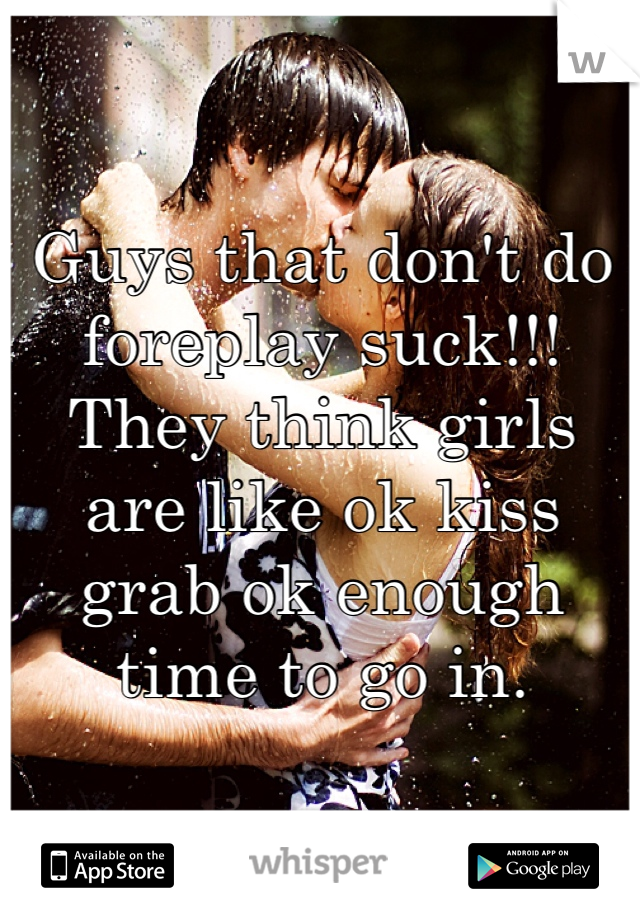 Guys that don't do foreplay suck!!! They think girls are like ok kiss grab ok enough time to go in. 